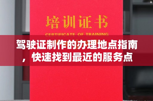 抚州驾驶证制作的办理地点指南，快速找到最近的服务点